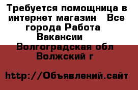 Требуется помощница в интернет-магазин - Все города Работа » Вакансии   . Волгоградская обл.,Волжский г.